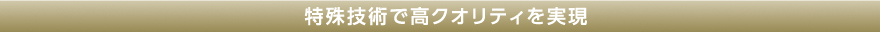 特殊技術で高クオリティを実現